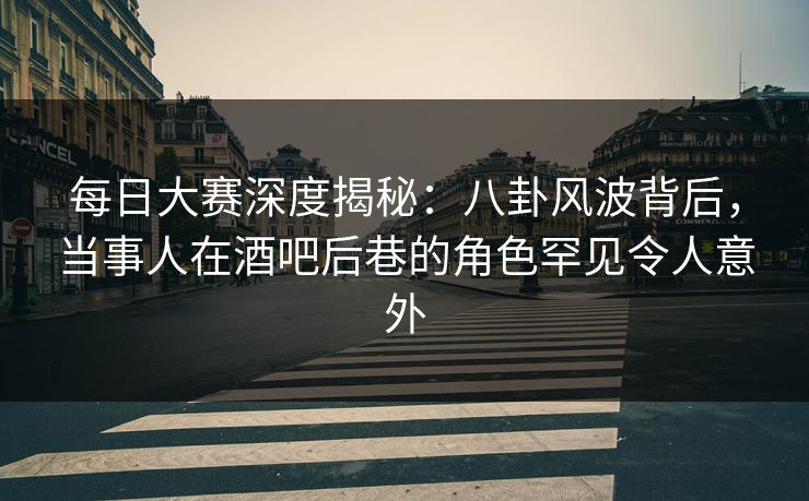 每日大赛深度揭秘：八卦风波背后，当事人在酒吧后巷的角色罕见令人意外