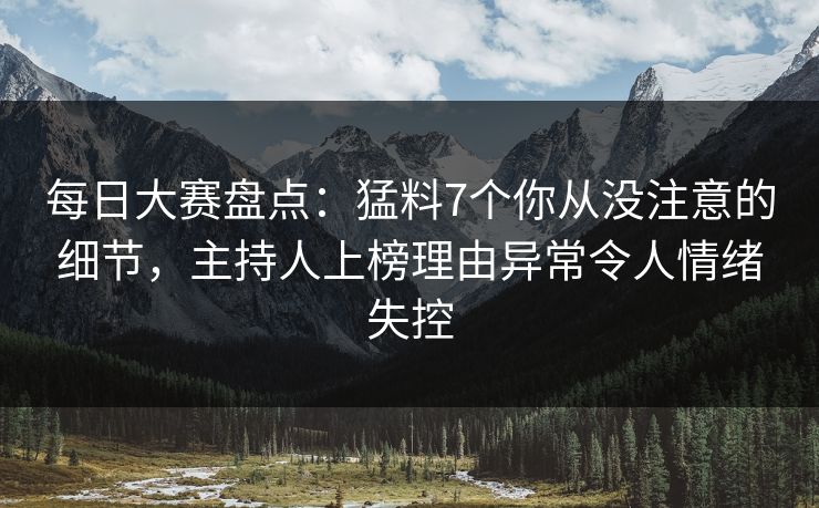 每日大赛盘点：猛料7个你从没注意的细节，主持人上榜理由异常令人情绪失控
