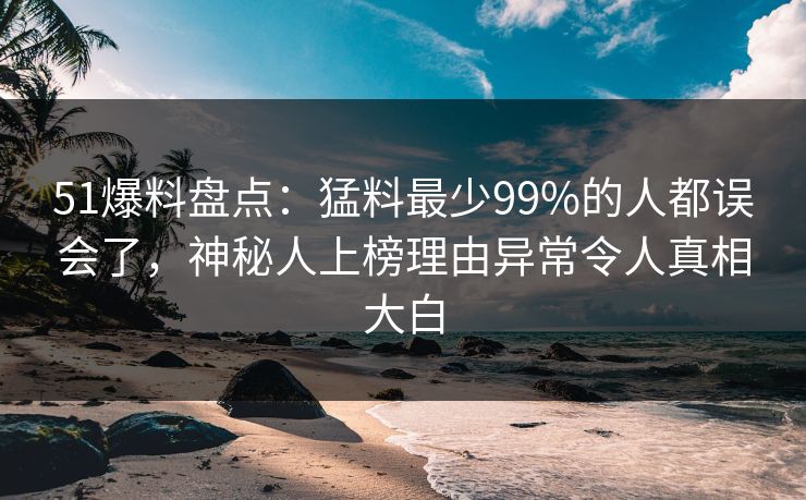 51爆料盘点：猛料最少99%的人都误会了，神秘人上榜理由异常令人真相大白