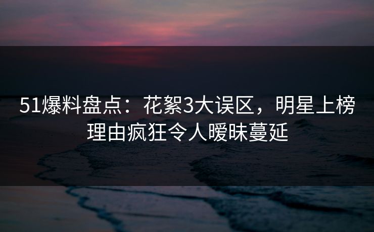 51爆料盘点：花絮3大误区，明星上榜理由疯狂令人暧昧蔓延