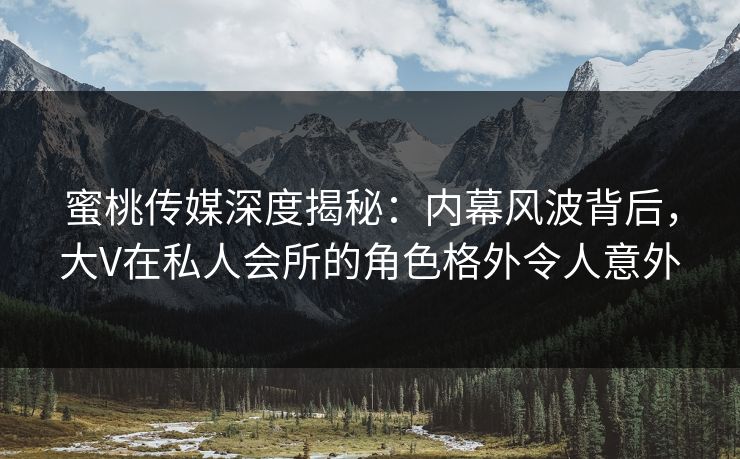 蜜桃传媒深度揭秘：内幕风波背后，大V在私人会所的角色格外令人意外
