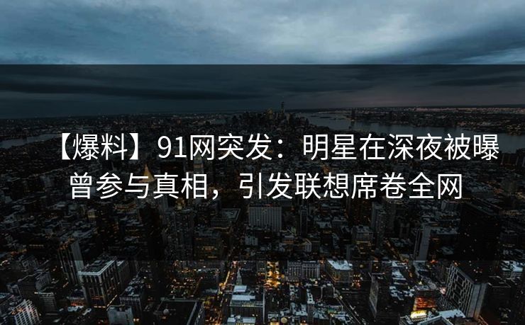 【爆料】91网突发：明星在深夜被曝曾参与真相，引发联想席卷全网