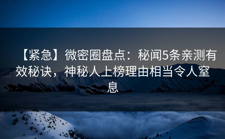 【紧急】微密圈盘点：秘闻5条亲测有效秘诀，神秘人上榜理由相当令人窒息