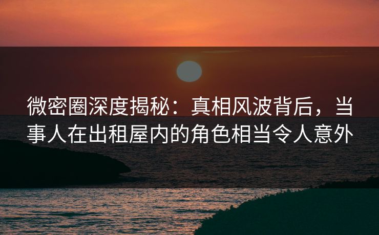 微密圈深度揭秘:真相风波背后,当事人在出租屋内的角色相当令人意外 微密圈深度揭秘:真相风波背后,当事人在出租屋内的角色相当令人意外
