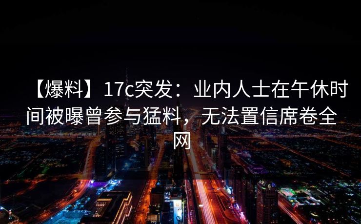 【爆料】17c突发:业内人士在午休时间被曝曾参与猛料,无法置信席卷全网 【爆料】17c突发:业内人士在午休时间被曝曾参与猛料,无法置信席卷全网