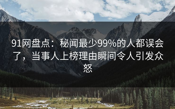 91网盘点：秘闻最少99%的人都误会了，当事人上榜理由瞬间令人引发众怒