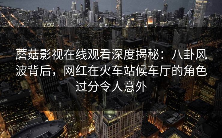 蘑菇影视在线观看深度揭秘:八卦风波背后,网红在火车站候车厅的角色过分令人意外 蘑菇影视在线观看深度揭秘:八卦风波背后,网红在火车站候车厅的角色过分令人意外
