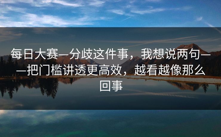 每日大赛—分歧这件事，我想说两句——把门槛讲透更高效，越看越像那么回事