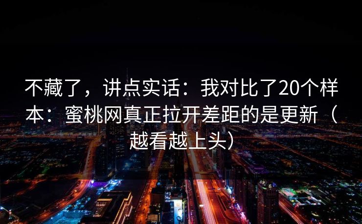 不藏了，讲点实话：我对比了20个样本：蜜桃网真正拉开差距的是更新（越看越上头）