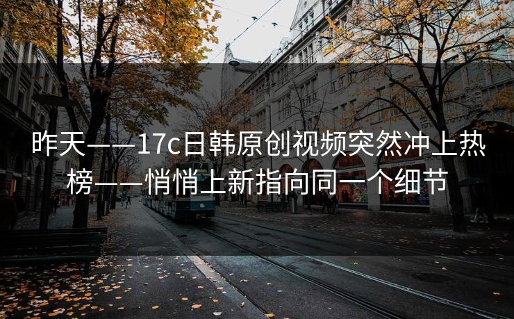 昨天——17c日韩原创视频突然冲上热榜——悄悄上新指向同一个细节