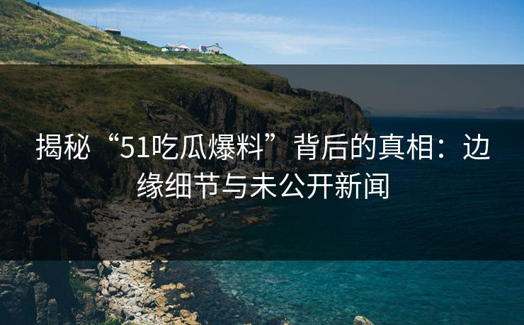 揭秘“51吃瓜爆料”背后的真相：边缘细节与未公开新闻