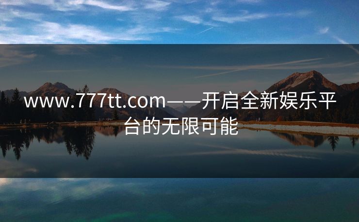 www.777tt.com——开启全新娱乐平台的无限可能 www.777tt.com——开启全新娱乐平台的无限可能
