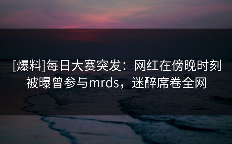 [爆料]每日大赛突发：网红在傍晚时刻被曝曾参与mrds，迷醉席卷全网