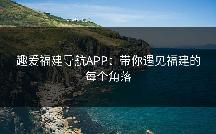 趣爱福建导航APP:带你遇见福建的每个角落 趣爱福建导航APP:带你遇见福建的每个角落