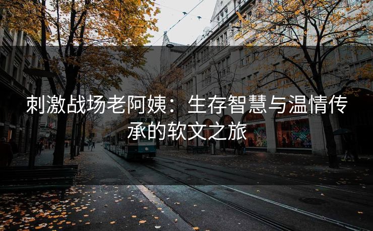刺激战场老阿姨:生存智慧与温情传承的软文之旅 刺激战场老阿姨:生存智慧与温情传承的软文之旅