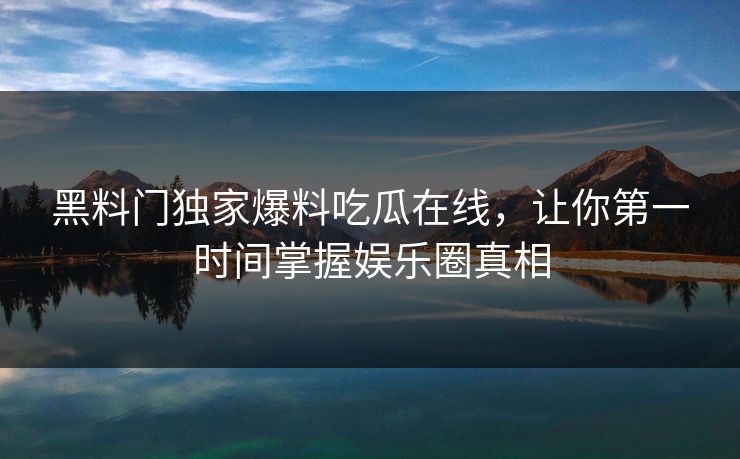 黑料门独家爆料吃瓜在线,让你第一时间掌握娱乐圈真相 黑料门独家爆料吃瓜在线,让你第一时间掌握娱乐圈真相