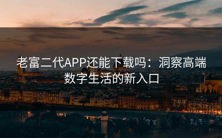 老富二代APP还能下载吗:洞察高端数字生活的新入口 老富二代APP还能下载吗:洞察高端数字生活的新入口