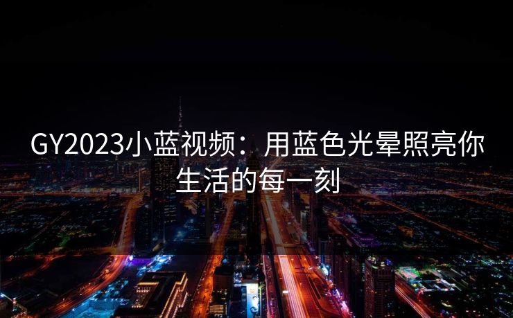 GY2023小蓝视频:用蓝色光晕照亮你生活的每一刻 GY2023小蓝视频:用蓝色光晕照亮你生活的每一刻