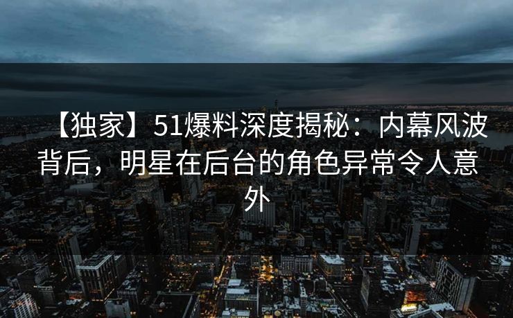 【独家】51爆料深度揭秘:内幕风波背后,明星在后台的角色异常令人意外 【独家】51爆料深度揭秘:内幕风波背后,明星在后台的角色异常令人意外
