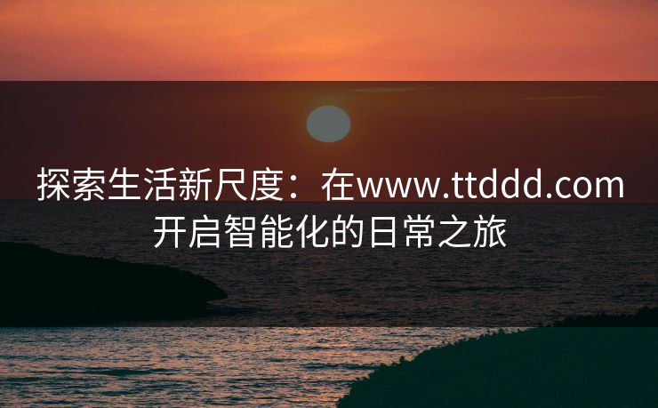 探索生活新尺度:在www.ttddd.com开启智能化的日常之旅 探索生活新尺度:在www.ttddd.com开启智能化的日常之旅