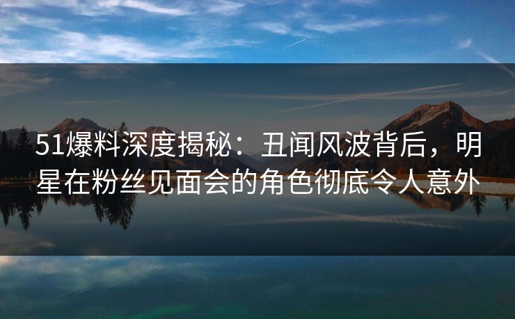 51爆料深度揭秘:丑闻风波背后,明星在粉丝见面会的角色彻底令人意外 51爆料深度揭秘:丑闻风波背后,明星在粉丝见面会的角色彻底令人意外