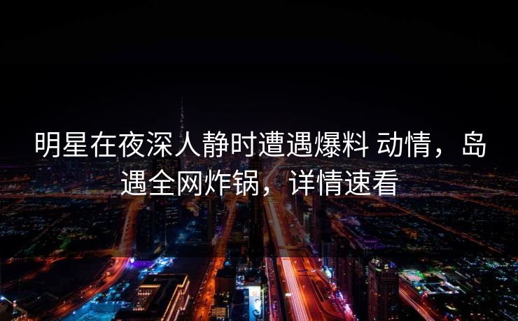 明星在夜深人静时遭遇爆料 动情，岛遇全网炸锅，详情速看