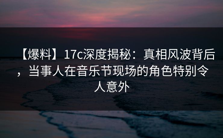 【爆料】17c深度揭秘：真相风波背后，当事人在音乐节现场的角色特别令人意外
