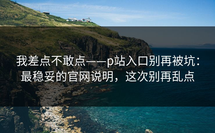 我差点不敢点——p站入口别再被坑：最稳妥的官网说明，这次别再乱点