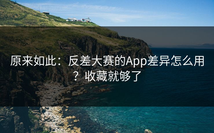 原来如此:反差大赛的App差异怎么用?收藏就够了 原来如此:反差大赛的App差异怎么用?收藏就够了