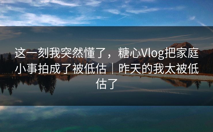这一刻我突然懂了,糖心Vlog把家庭小事拍成了被低估|昨天的我太被低估了 这一刻我突然懂了,糖心Vlog把家庭小事拍成了被低估|昨天的我太被低估了