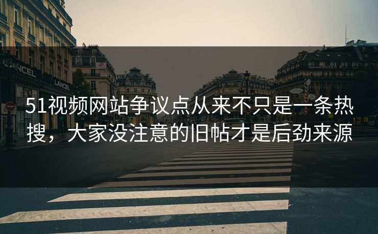 51视频网站争议点从来不只是一条热搜，大家没注意的旧帖才是后劲来源