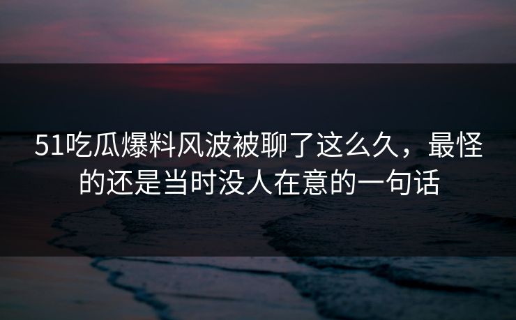 51吃瓜爆料风波被聊了这么久，最怪的还是当时没人在意的一句话