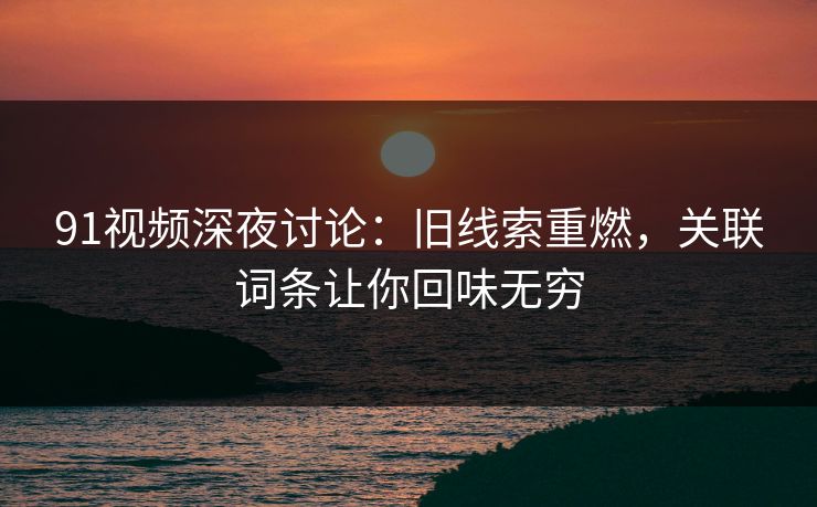 91视频深夜讨论：旧线索重燃，关联词条让你回味无穷