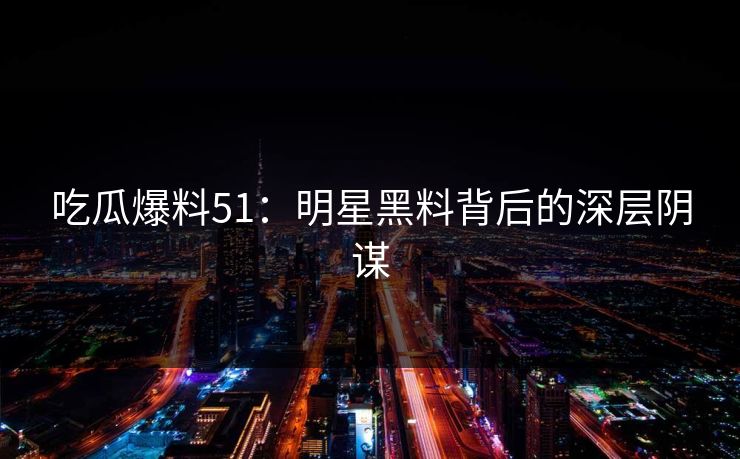 吃瓜爆料51：明星黑料背后的深层阴谋
